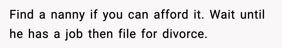 Find a nanny if you can afford it. Wait until he has a job then file for divorce.