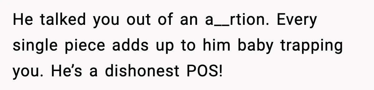 He talked you out of an a__rtion. Every single piece adds up to him baby trapping you. He’s a dishonest POS!