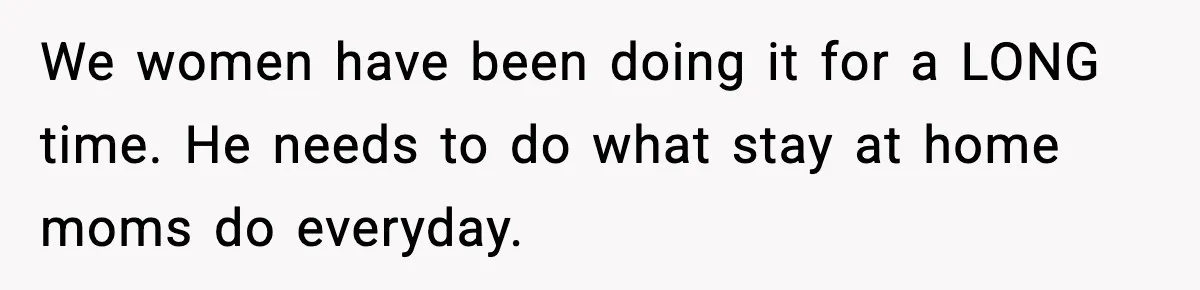 We women have been doing it for a LONG time. He needs to do what stay at home moms do everyday.