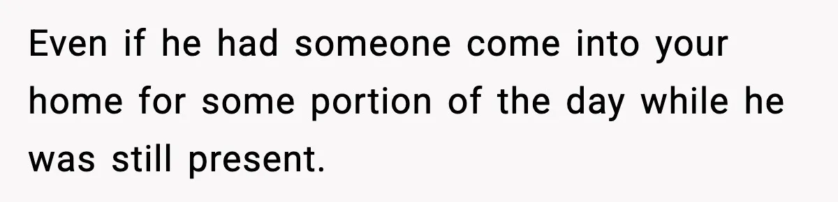 Even if he had someone come into your home for some portion of the day while he was still present.
