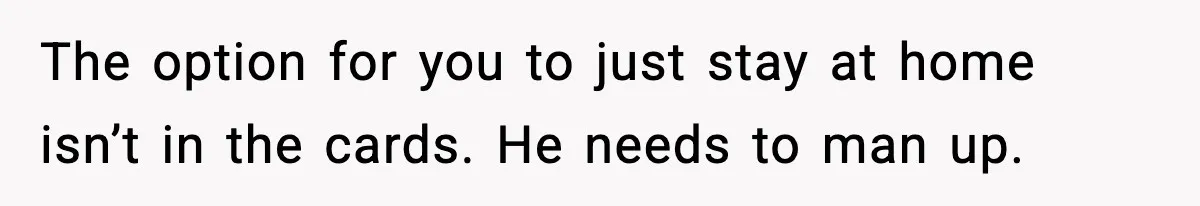 The option for you to just stay at home isn’t in the cards. He needs to man up.