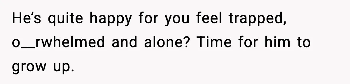 He’s quite happy for you feel trapped, o__rwhelmed and alone? Time for him to grow up.