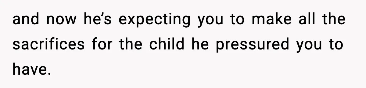and now he’s expecting you to make all the sacrifices for the child he pressured you to have.