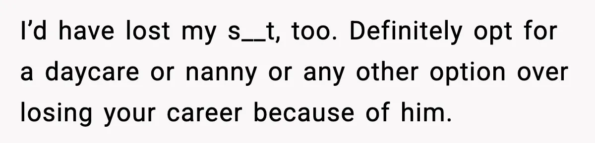 I’d have lost my s__t, too. Definitely opt for a daycare or nanny or any other option over losing your career because of him.