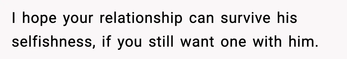 I hope your relationship can survive his selfishness, if you still want one with him.