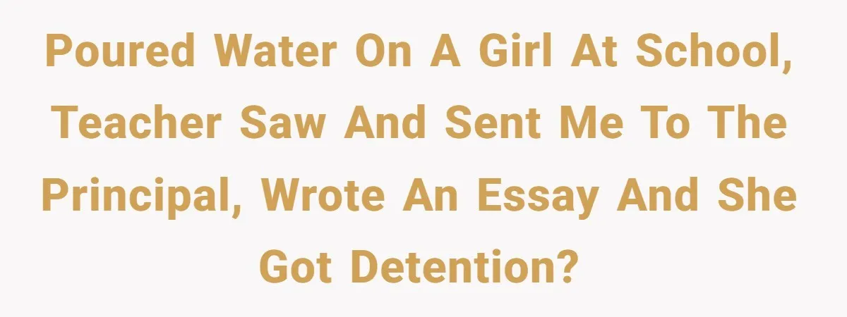 Poured water on a girl at school, teacher saw and sent me to the principal, wrote an essay and she got detention?