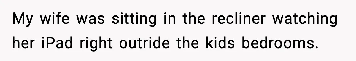 My wife was sitting in the recliner watching her iPad right outride the kids bedrooms.