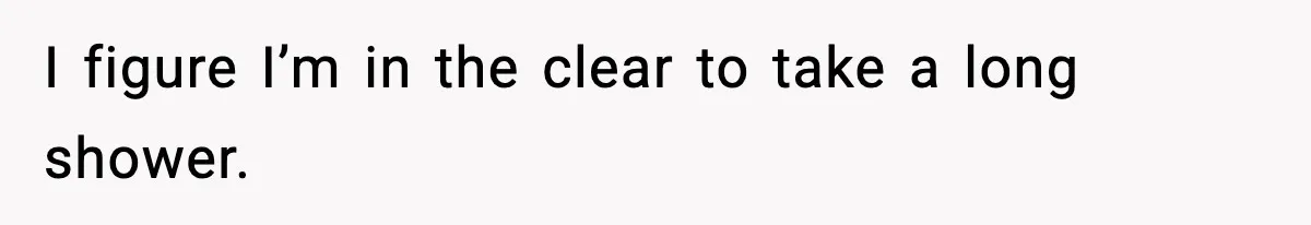 I figure I’m in the clear to take a long shower.