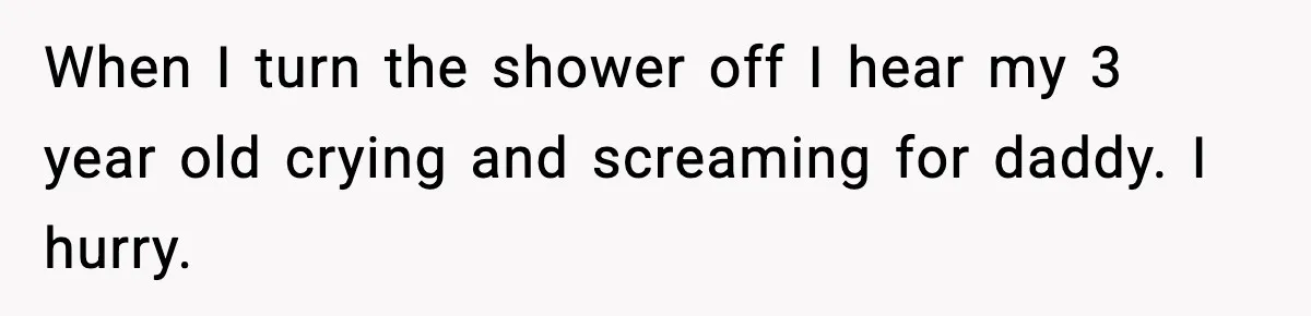 When I turn the shower off I hear my 3 year old crying and screaming for daddy. I hurry.