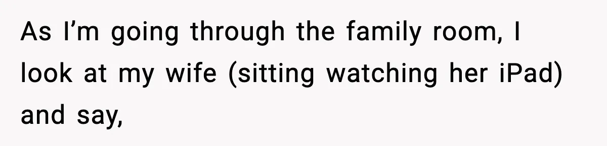 As I’m going through the family room, I look at my wife (sitting watching her iPad) and say,