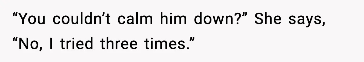 “You couldn’t calm him down?” She says, “No, I tried three times.”