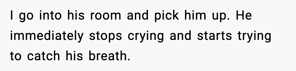 I go into his room and pick him up. He immediately stops crying and starts trying to catch his breath.