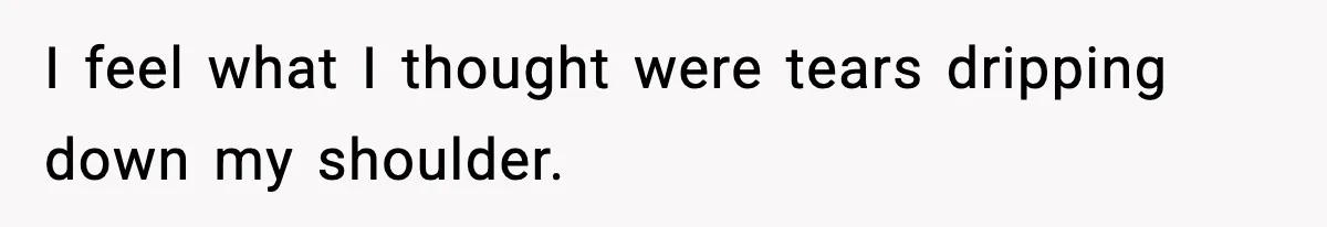 I feel what I thought were tears dripping down my shoulder.