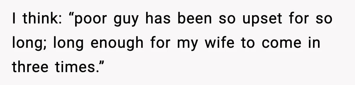 I think: “poor guy has been so upset for so long; long enough for my wife to come in three times.”