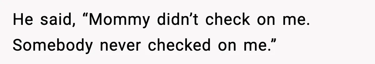He said, “Mommy didn’t check on me. Somebody never checked on me.”