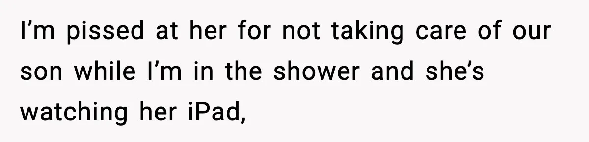 I’m pissed at her for not taking care of our son while I’m in the shower and she’s watching her iPad,