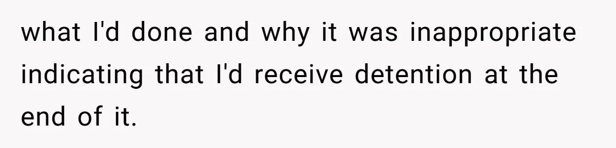 what I'd done and why it was inappropriate indicating that I'd receive detention at the end of it.