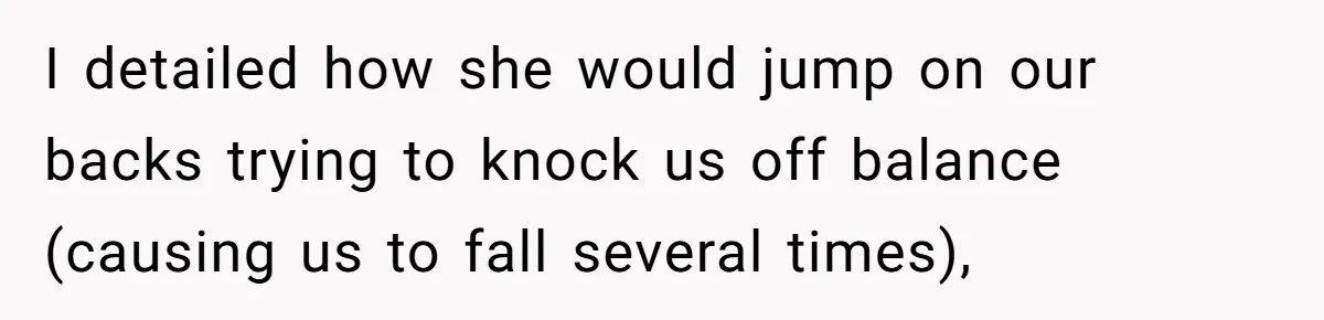 I detailed how she would jump on our backs trying to knock us off balance (causing us to fall several times),