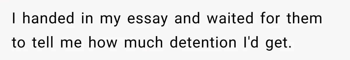 I handed in my essay and waited for them to tell me how much detention I'd get.