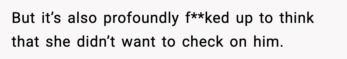 But it’s also profoundly f**ked up to think that she didn’t want to check on him.