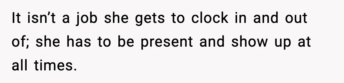 It isn’t a job she gets to clock in and out of; she has to be present and show up at all times.