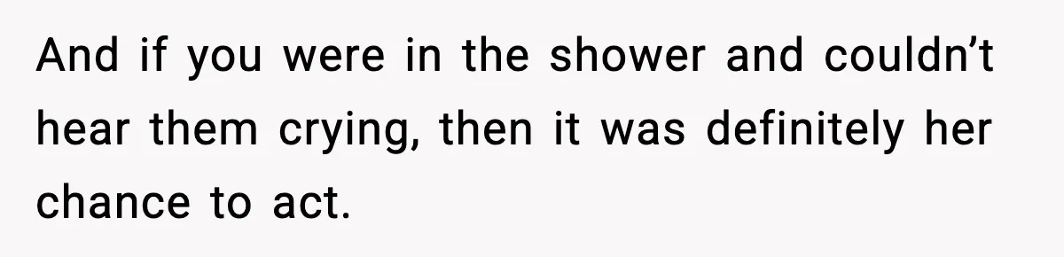 And if you were in the shower and couldn’t hear them crying, then it was definitely her chance to act.