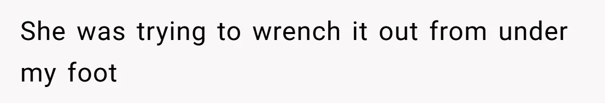 She was trying to wrench it out from under my foot