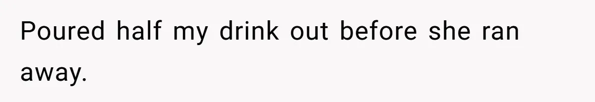 Poured half my drink out before she ran away.