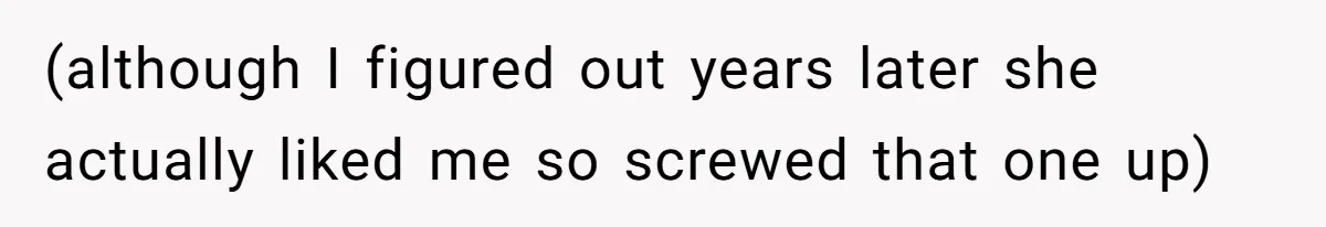 (although I figured out years later she actually liked me so screwed that one up)