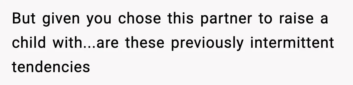 But given you chose this partner to raise a child with...are these previously intermittent tendencies