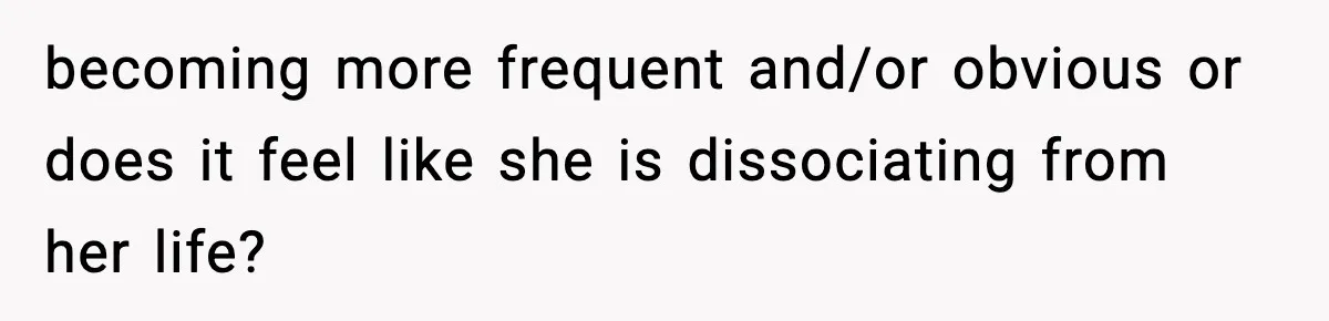 becoming more frequent and/or obvious or does it feel like she is dissociating from her life?