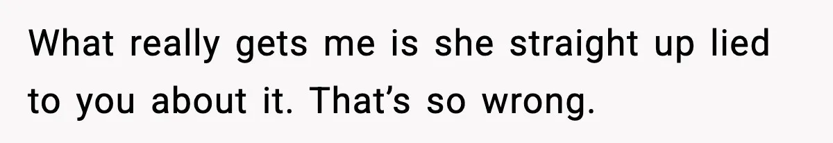 What really gets me is she straight up lied to you about it. That’s so wrong.