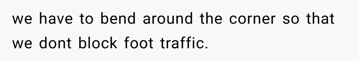 we have to bend around the corner so that we dont block foot traffic.