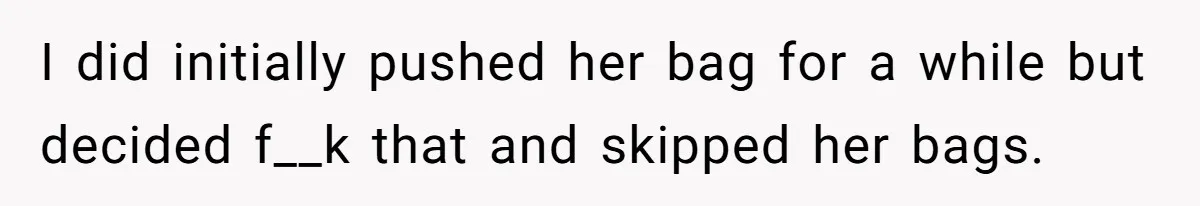I did initially pushed her bag for a while but decided f__k that and skipped her bags.
