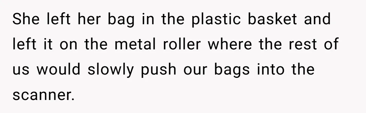She left her bag in the plastic basket and left it on the metal roller where the rest of us would slowly push our bags into the scanner.
