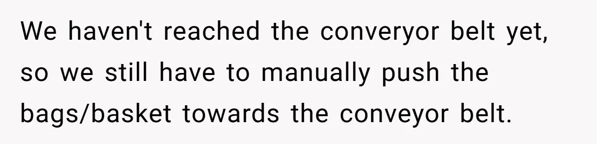 We haven't reached the converyor belt yet, so we still have to manually push the bags/basket towards the conveyor belt.