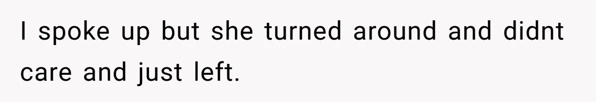 I spoke up but she turned around and didnt care and just left.