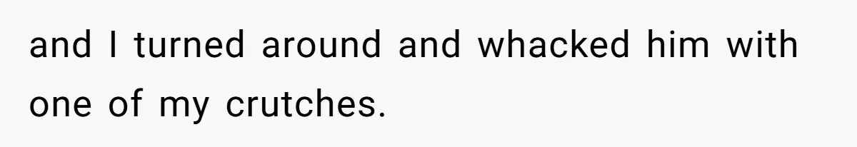 and I turned around and whacked him with one of my crutches.