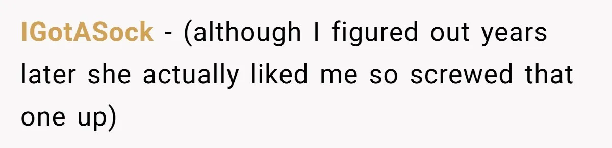 IGotASock − (although I figured out years later she actually liked me so screwed that one up)