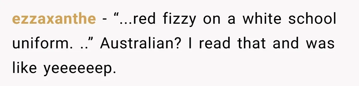 ezzaxanthe − “...red fizzy on a white school uniform. ..” Australian? I read that and was like yeeeeeep.