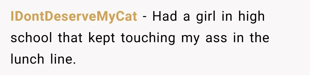 IDontDeserveMyCat − Had a girl in high school that kept touching my ass in the lunch line.