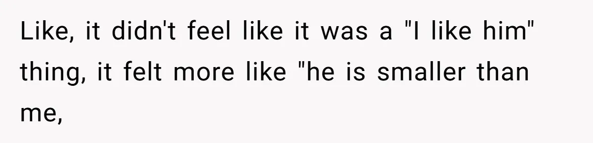 Like, it didn't feel like it was a "I like him" thing, it felt more like "he is smaller than me,