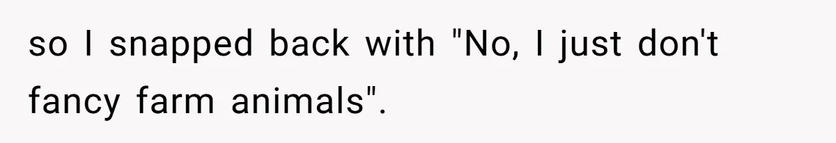 so I snapped back with "No, I just don't fancy farm animals".