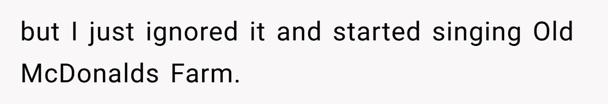 but I just ignored it and started singing Old McDonalds Farm.