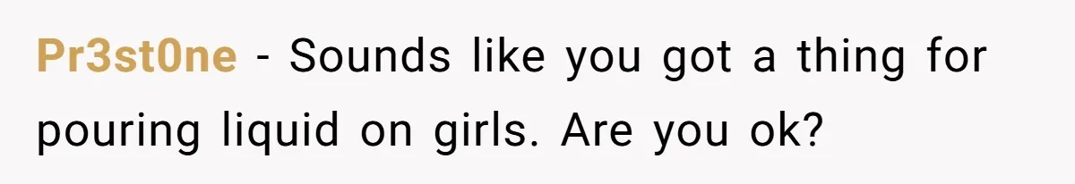 Pr3st0ne − Sounds like you got a thing for pouring liquid on girls. Are you ok?