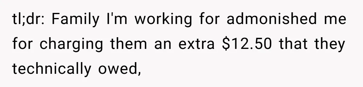 Mom Tried To Save $12.50 By “Correcting” Her Nanny’s Hours And Ended Up Owing Nearly $2,000 Instead tl;dr: Family I'm working for admonished me for charging them an extra $12.50 that they technically owed,