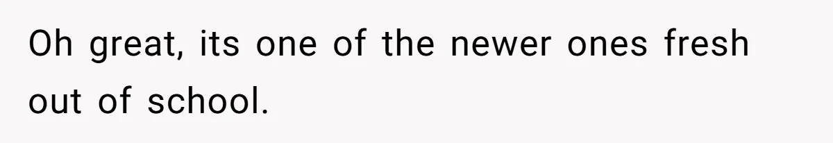 Oh great, its one of the newer ones fresh out of school.