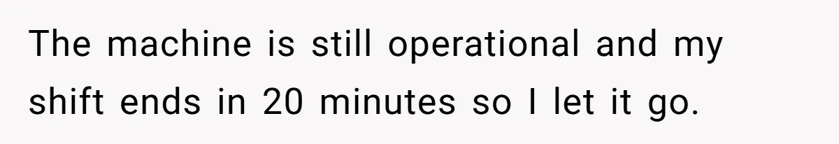 The machine is still operational and my shift ends in 20 minutes so I let it go.