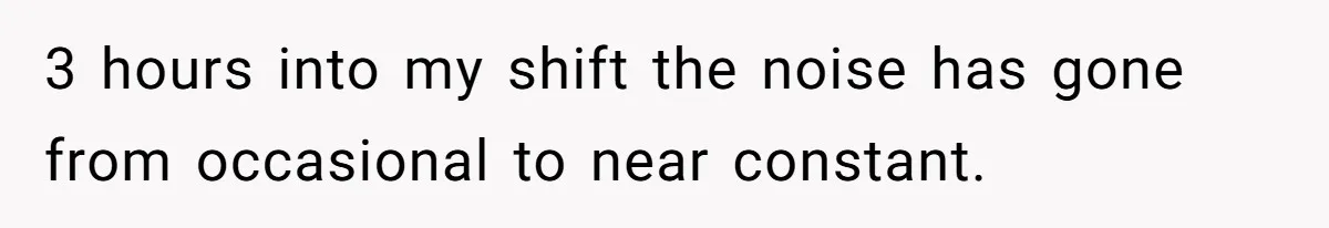 3 hours into my shift the noise has gone from occasional to near constant.