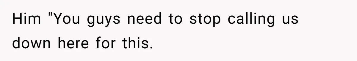 Him "You guys need to stop calling us down here for this.